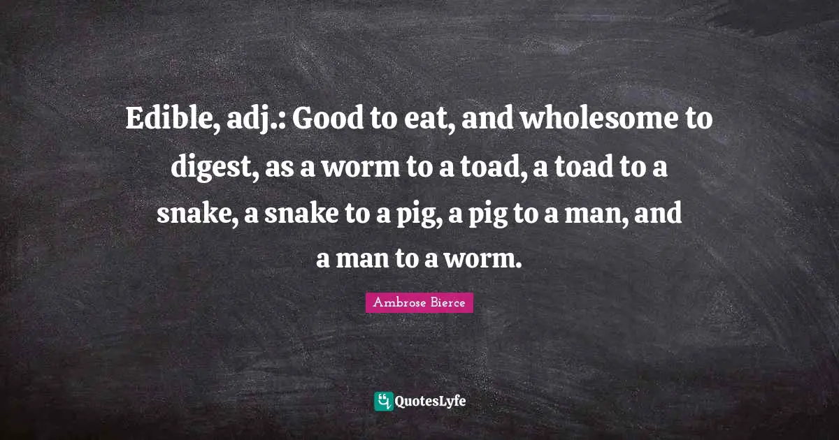 Edible, adj.: Good to eat, and wholesome to digest, as a worm to a toad, a toad to a snake, a snake to a pig, a pig to a man, and a man to a worm.