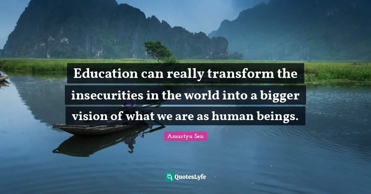 Education can really transform the insecurities in the world into a bigger vision of what we are as human beings.