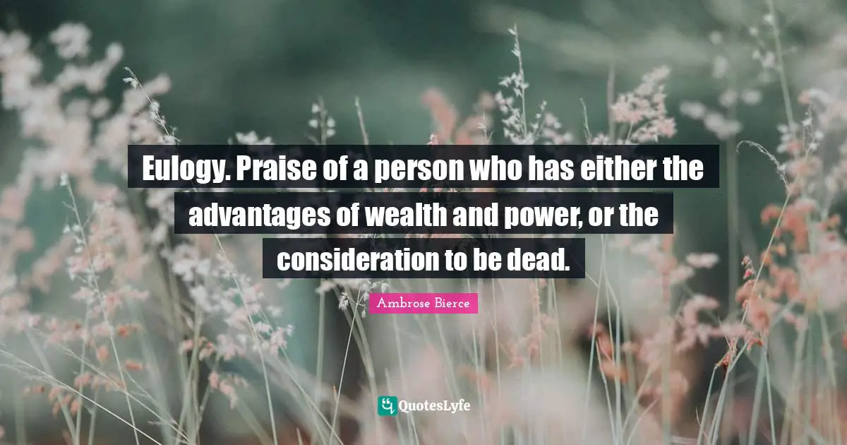 Eulogy. Praise of a person who has either the advantages of wealth and power, or the consideration to be dead.