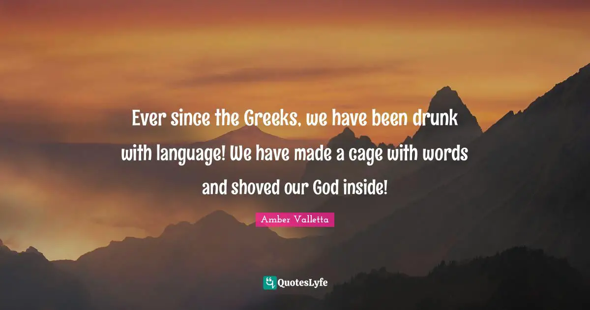 Ever since the Greeks, we have been drunk with language! We have made a cage with words and shoved our God inside!