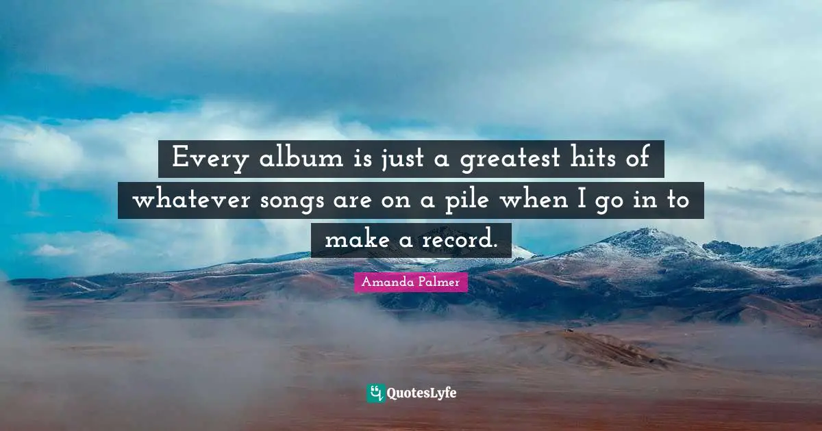 Every album is just a greatest hits of whatever songs are on a pile when I go in to make a record.