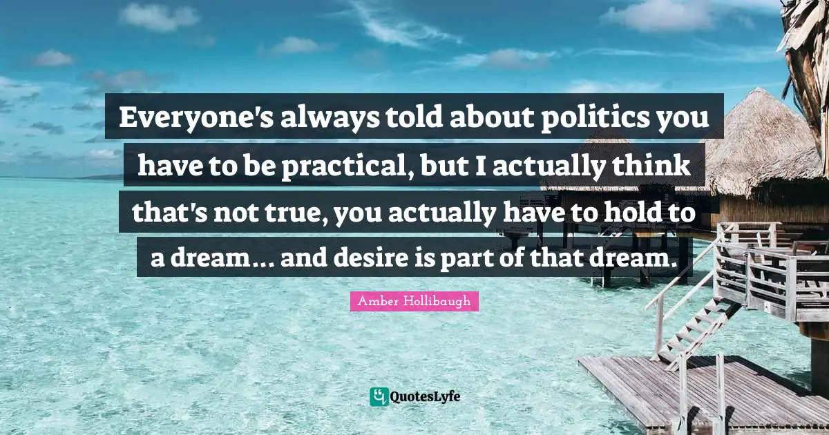 Everyone's always told about politics you have to be practical, but I actually think that's not true, you actually have to hold to a dream... and desire is part of that dream.