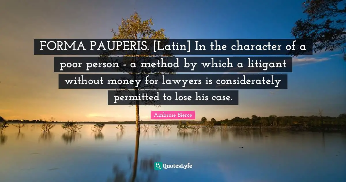 FORMA PAUPERIS. [Latin] In the character of a poor person - a method by which a litigant without money for lawyers is considerately permitted to lose his case.