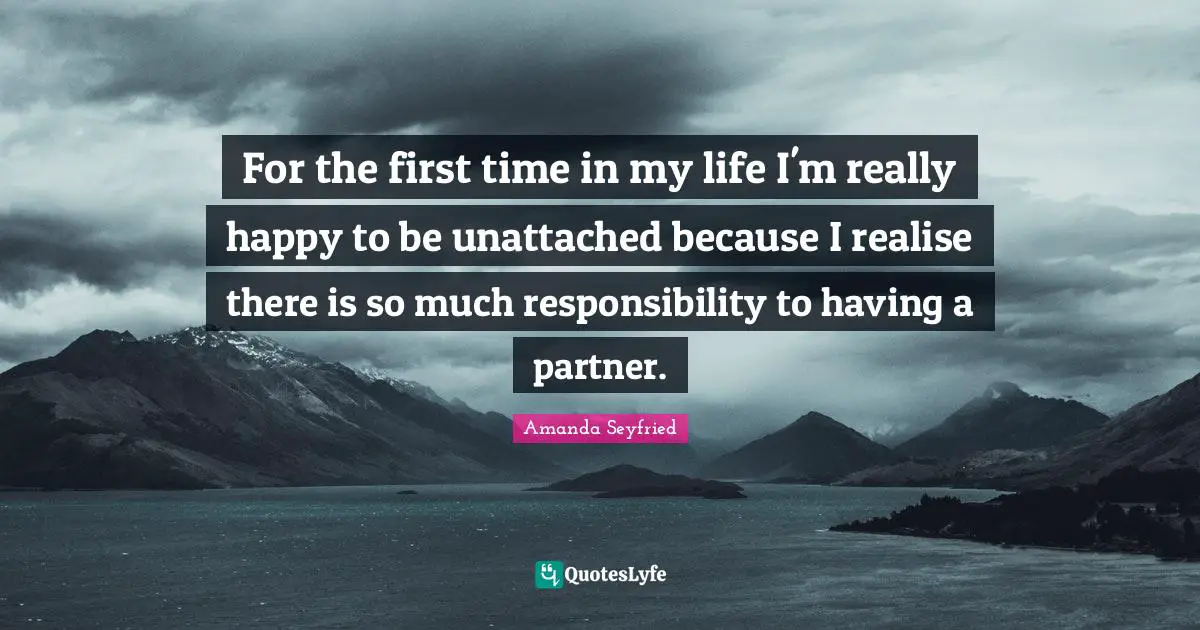For the first time in my life I'm really happy to be unattached because I realise there is so much responsibility to having a partner.