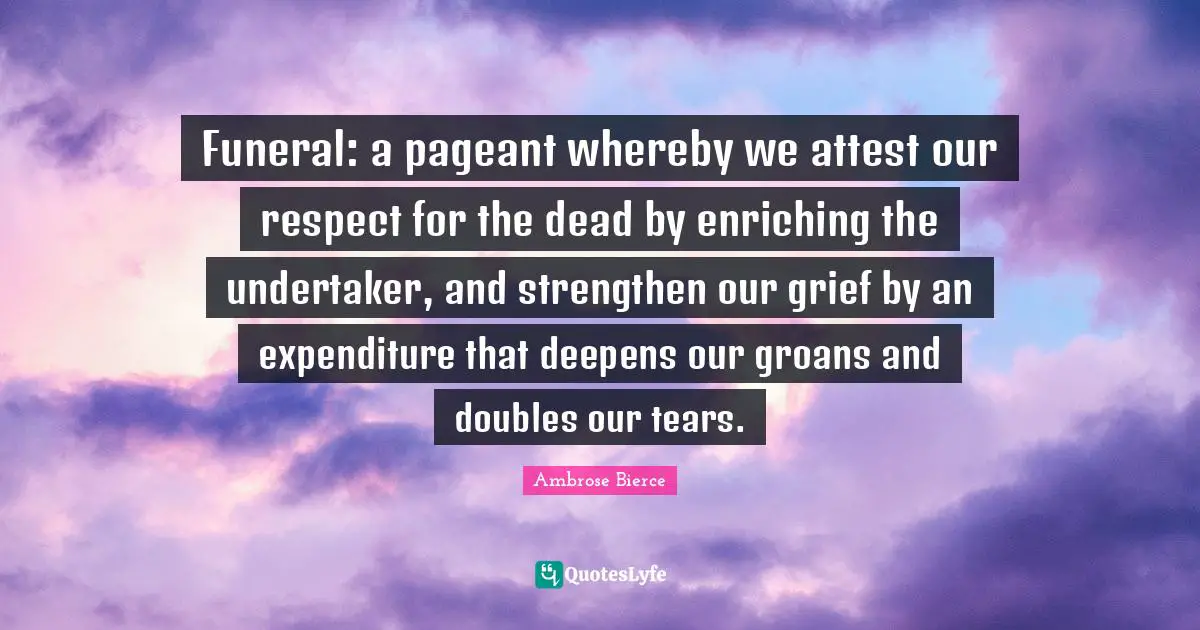Pageant Quotes: "Funeral: a pageant whereby we attest our respect for the dead by enriching the undertaker, and strengthen our grief by an expenditure that deepens our groans and doubles our tears."