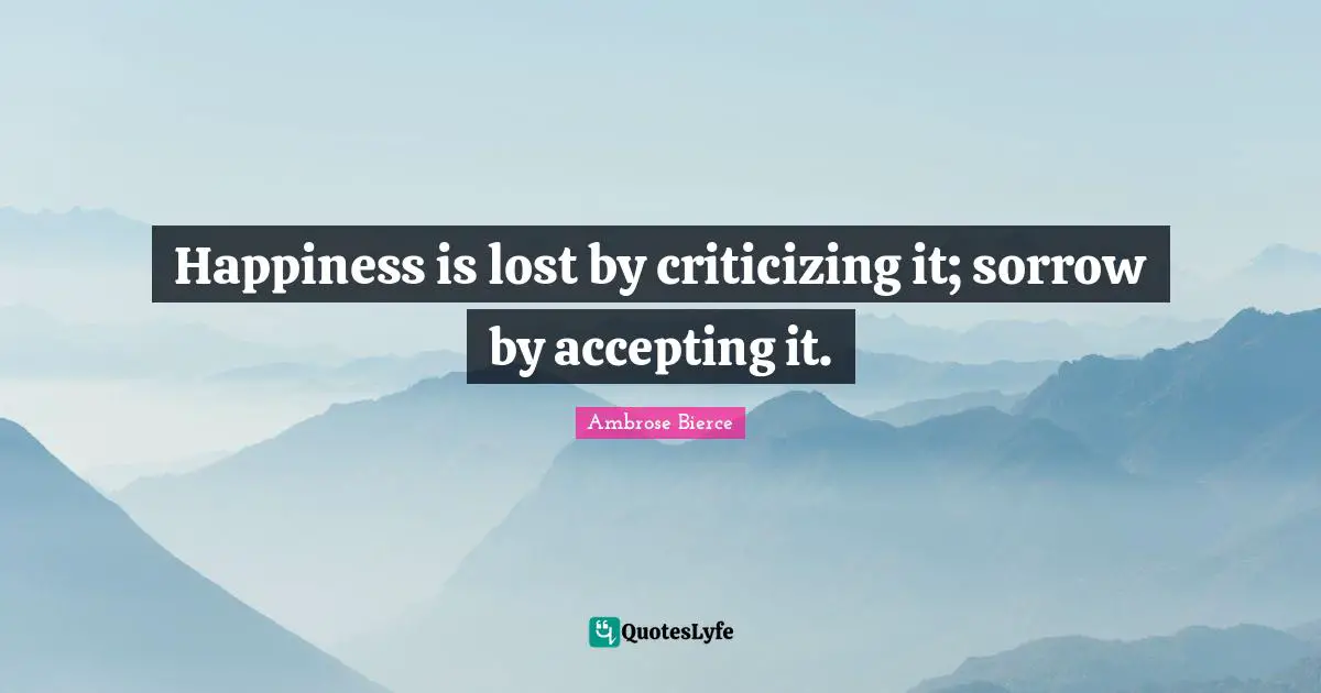 Happiness is lost by criticizing it; sorrow by accepting it.