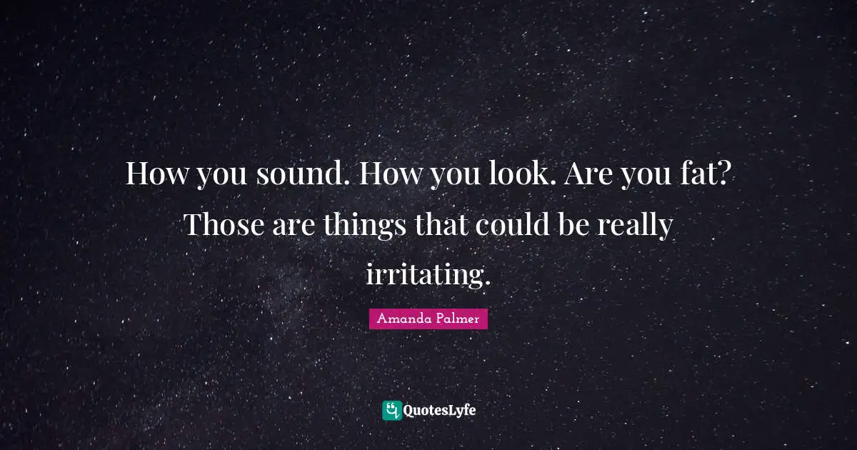 How you sound. How you look. Are you fat? Those are things that could be really irritating.