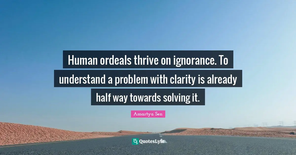 Problem Quotes: "Human ordeals thrive on ignorance. To understand a problem with clarity is already half way towards solving it."
