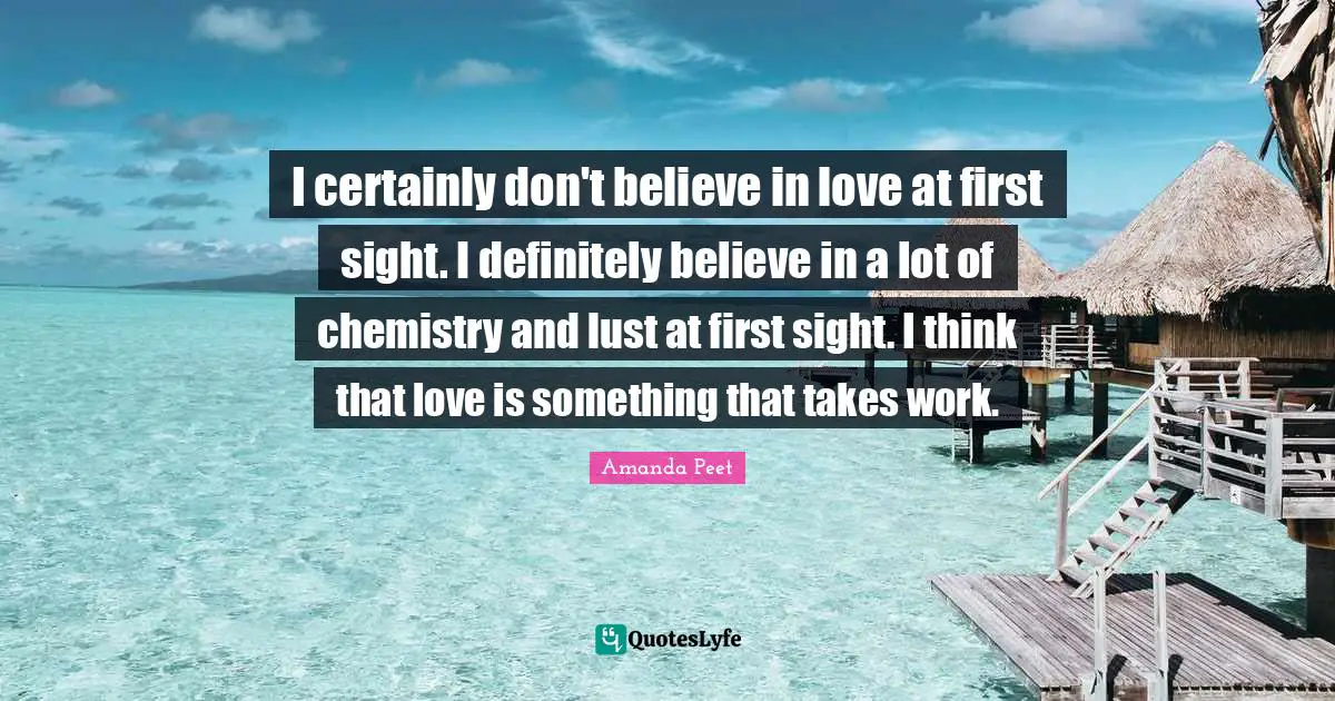 I certainly don't believe in love at first sight. I definitely believe in a lot of chemistry and lust at first sight. I think that love is something that takes work.