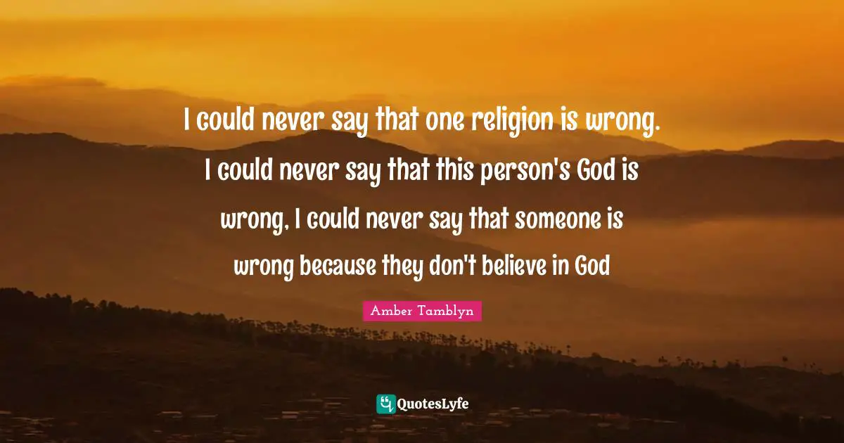 I could never say that one religion is wrong. I could never say that this person's God is wrong, I could never say that someone is wrong because they don't believe in God