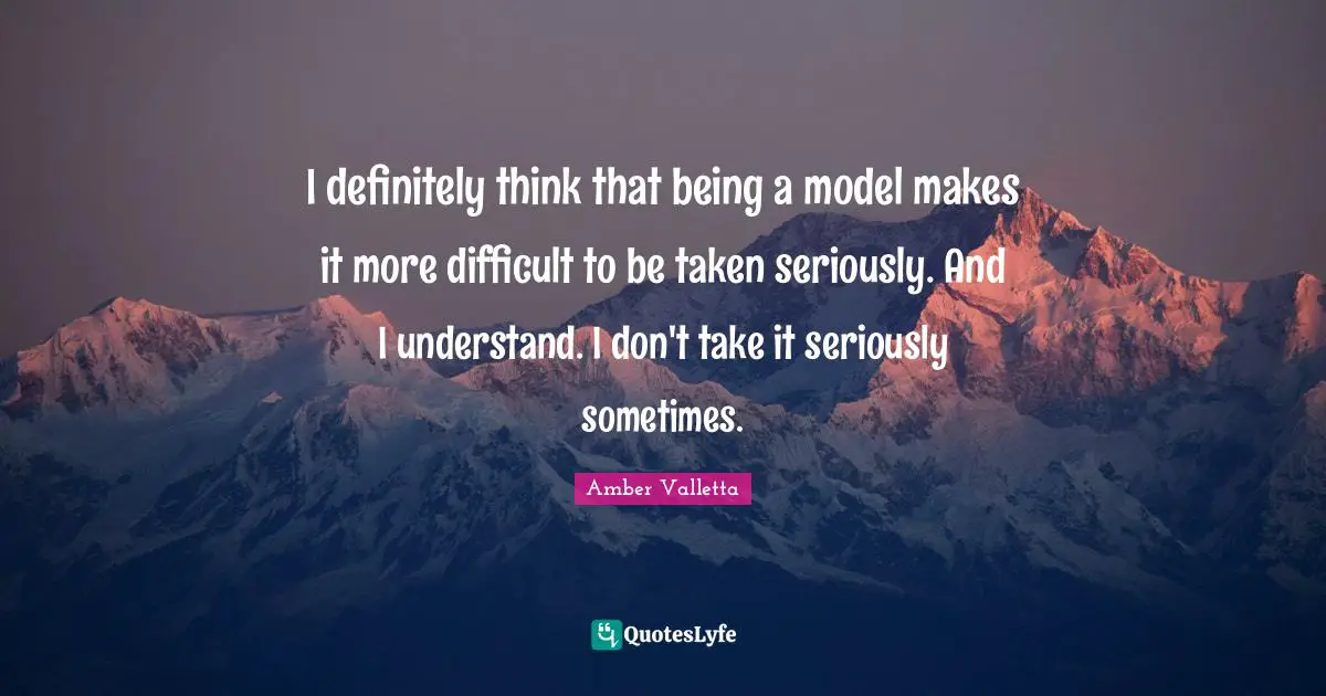 I definitely think that being a model makes it more difficult to be taken seriously. And I understand. I don't take it seriously sometimes.