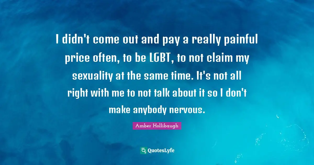 I didn't come out and pay a really painful price often, to be LGBT, to not claim my sexuality at the same time. It's not all right with me to not talk about it so I don't make anybody nervous.