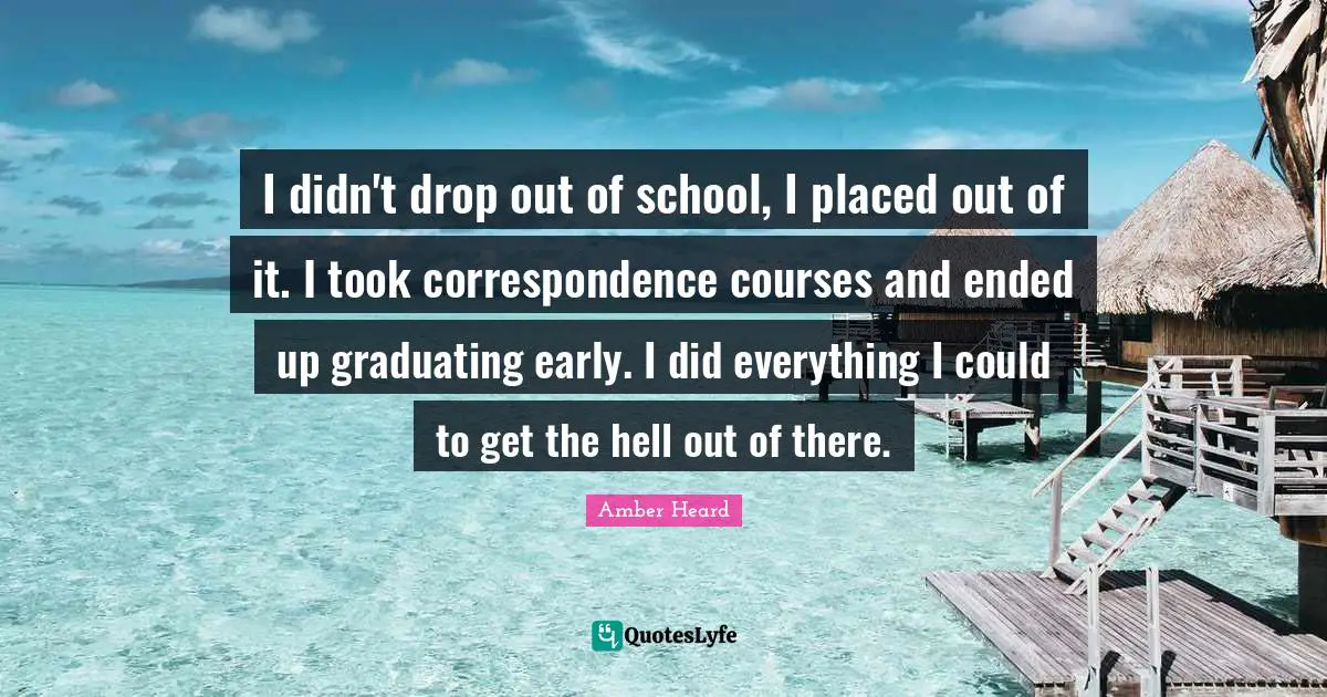 I didn't drop out of school, I placed out of it. I took correspondence courses and ended up graduating early. I did everything I could to get the hell out of there.