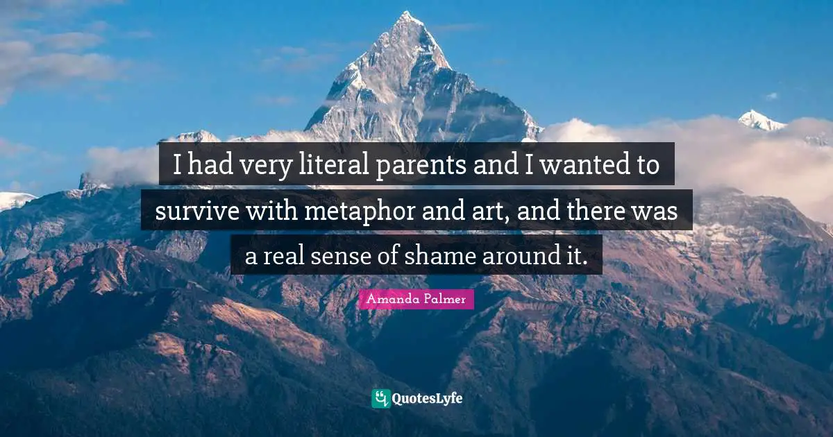 I had very literal parents and I wanted to survive with metaphor and art, and there was a real sense of shame around it.
