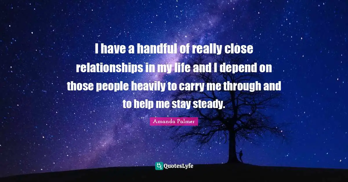 I have a handful of really close relationships in my life and I depend on those people heavily to carry me through and to help me stay steady.
