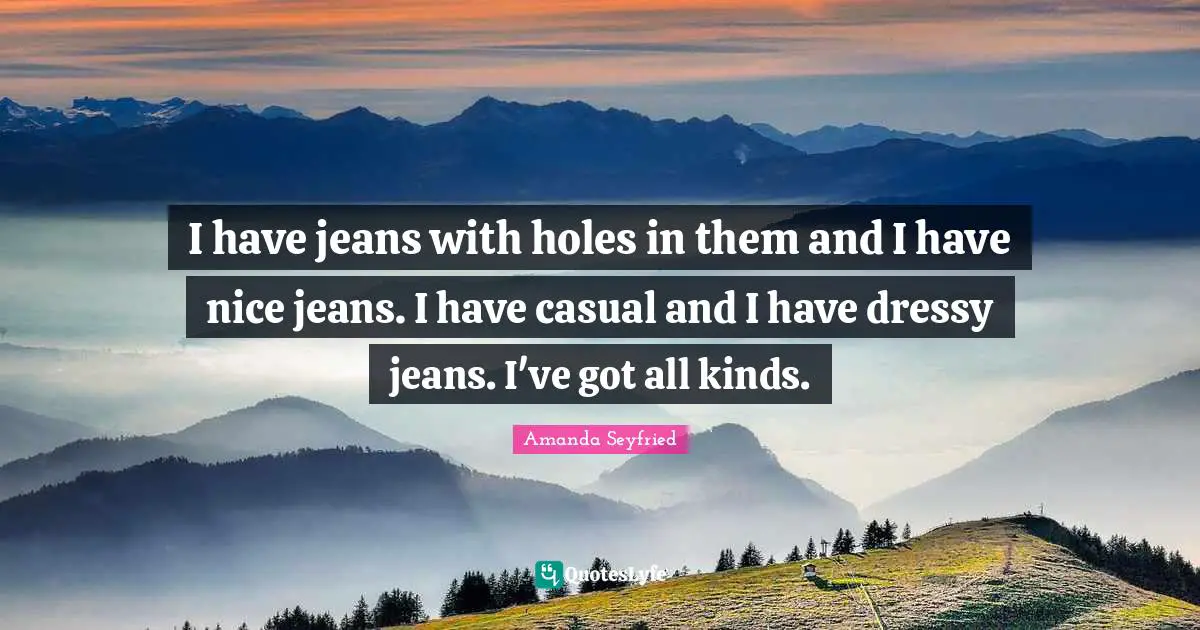 I have jeans with holes in them and I have nice jeans. I have casual and I have dressy jeans. I've got all kinds.