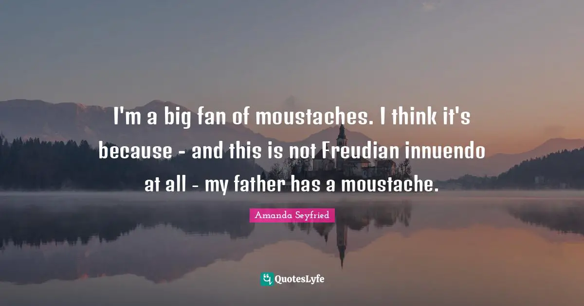 I'm a big fan of moustaches. I think it's because - and this is not Freudian innuendo at all - my father has a moustache.