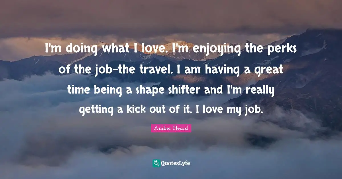 I'm doing what I love. I'm enjoying the perks of the job-the travel. I am having a great time being a shape shifter and I'm really getting a kick out of it. I love my job.