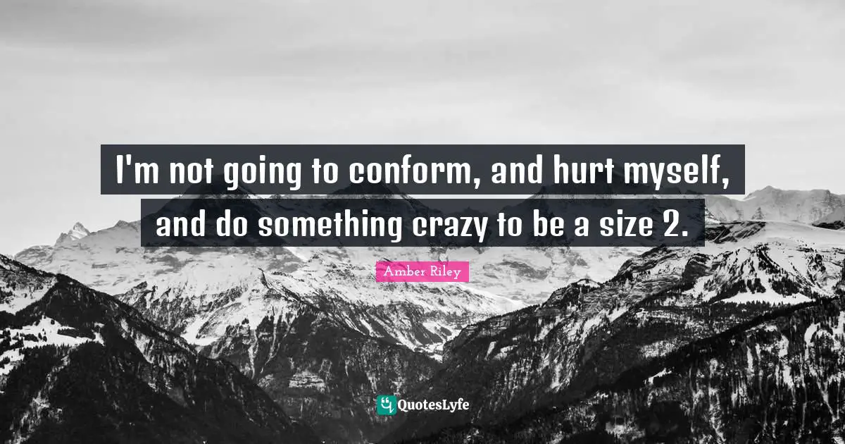 I'm not going to conform, and hurt myself, and do something crazy to be a size 2.