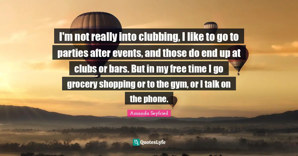 I'm not really into clubbing, I like to go to parties after events, and those do end up at clubs or bars. But in my free time I go grocery shopping or to the gym, or I talk on the phone.