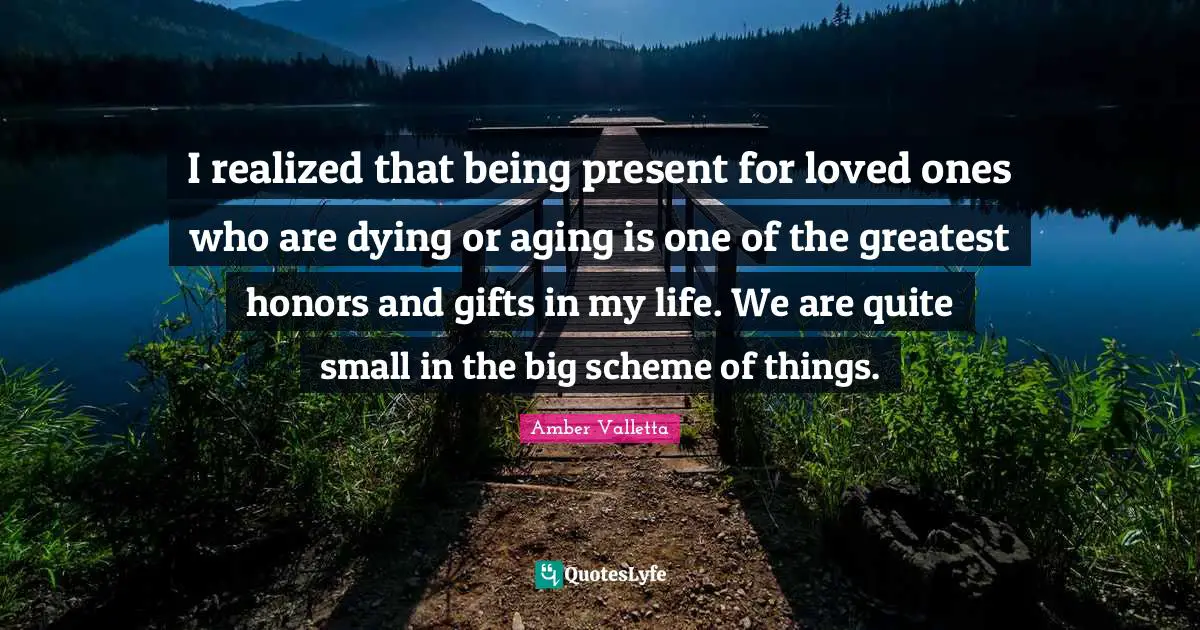 I realized that being present for loved ones who are dying or aging is one of the greatest honors and gifts in my life. We are quite small in the big scheme of things.