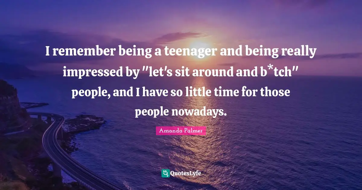 I remember being a teenager and being really impressed by "let's sit around and b*tch" people, and I have so little time for those people nowadays.