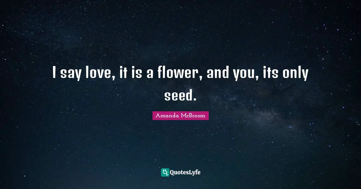 I say love, it is a flower, and you, its only seed.