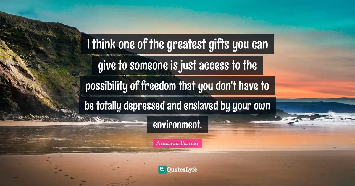 I think one of the greatest gifts you can give to someone is just access to the possibility of freedom that you don't have to be totally depressed and enslaved by your own environment.