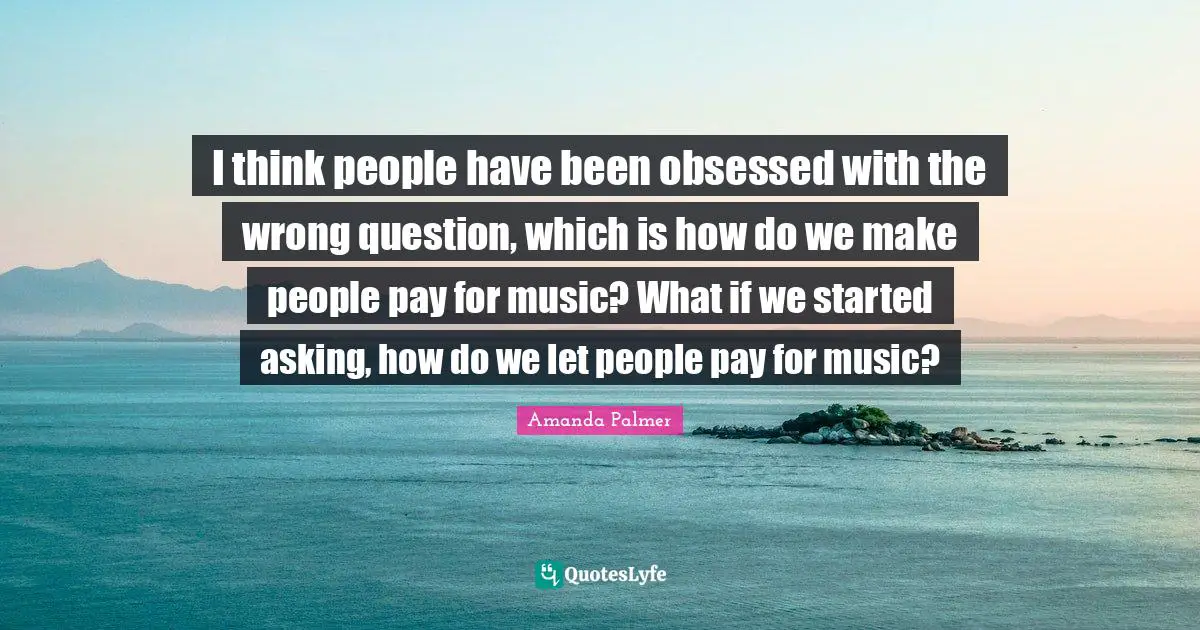 I think people have been obsessed with the wrong question, which is how do we make people pay for music? What if we started asking, how do we let people pay for music?