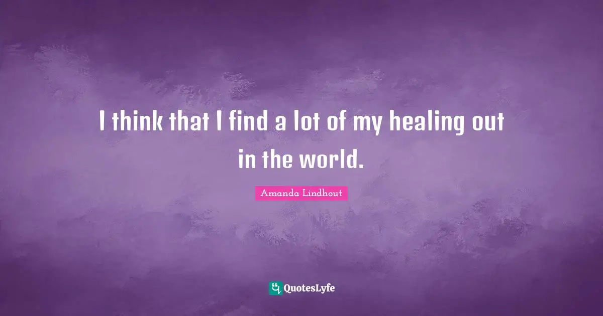 I think that I find a lot of my healing out in the world.