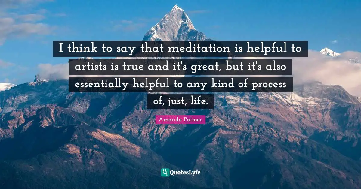 I think to say that meditation is helpful to artists is true and it's great, but it's also essentially helpful to any kind of process of, just, life.