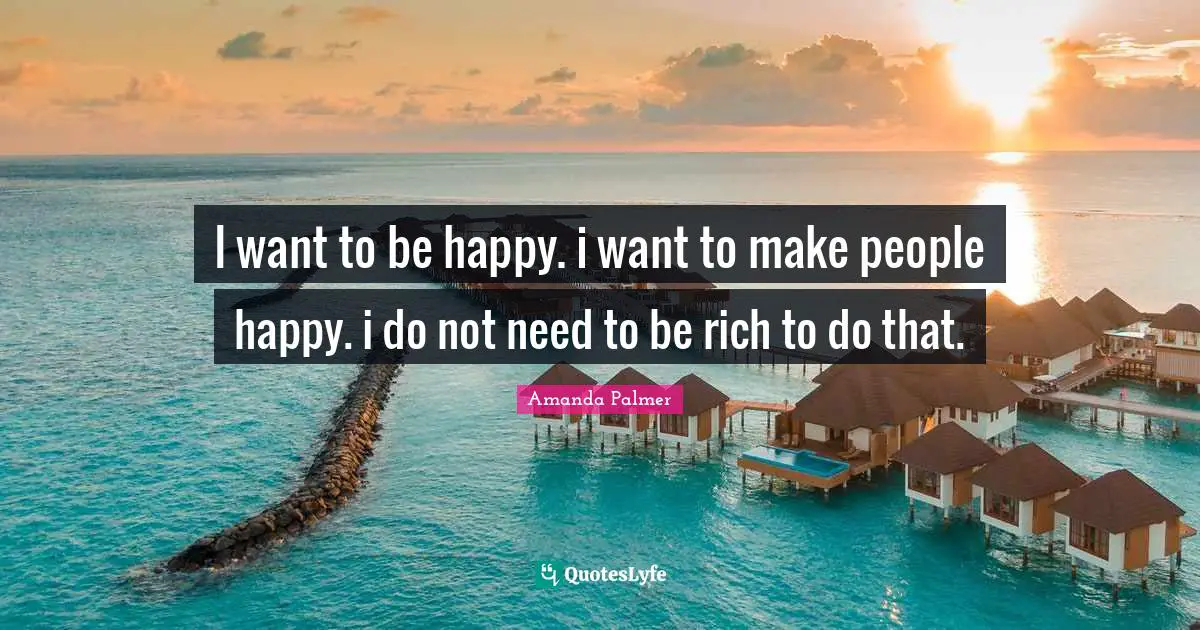 I want to be happy. i want to make people happy. i do not need to be rich to do that.