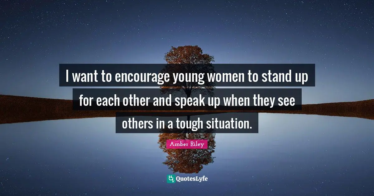 I want to encourage young women to stand up for each other and speak up when they see others in a tough situation.