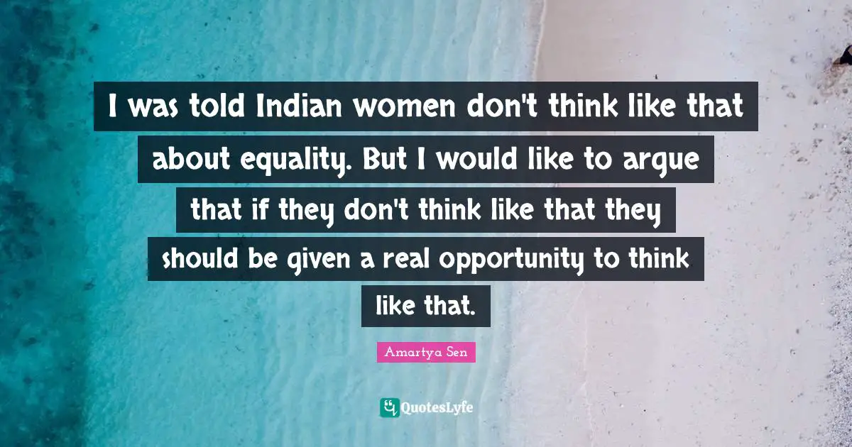 I was told Indian women don't think like that about equality. But I would like to argue that if they don't think like that they should be given a real opportunity to think like that.