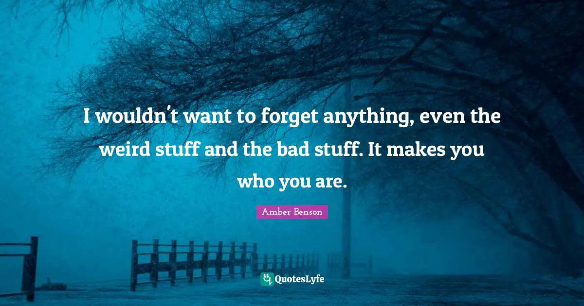 I wouldn't want to forget anything, even the weird stuff and the bad stuff. It makes you who you are.