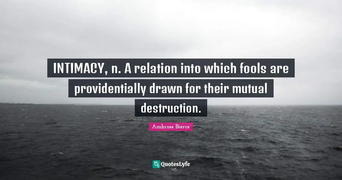INTIMACY, n. A relation into which fools are providentially drawn for their mutual destruction.