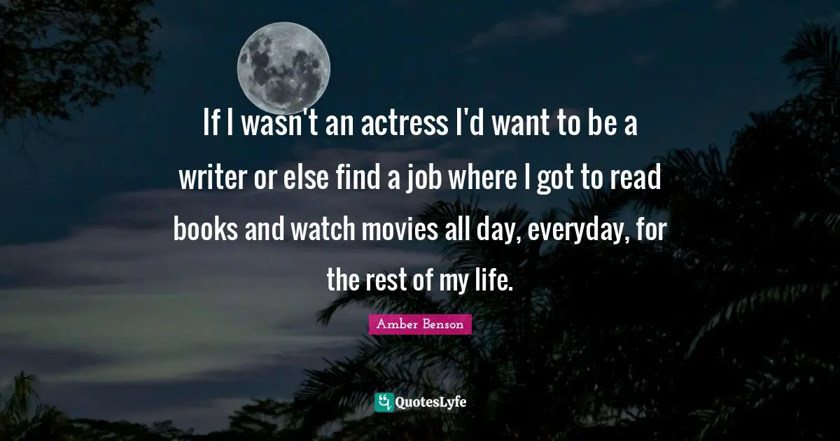 If I wasn't an actress I'd want to be a writer or else find a job where I got to read books and watch movies all day, everyday, for the rest of my life.