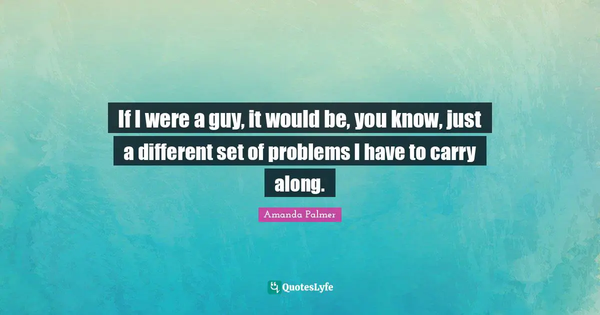 If I were a guy, it would be, you know, just a different set of problems I have to carry along.