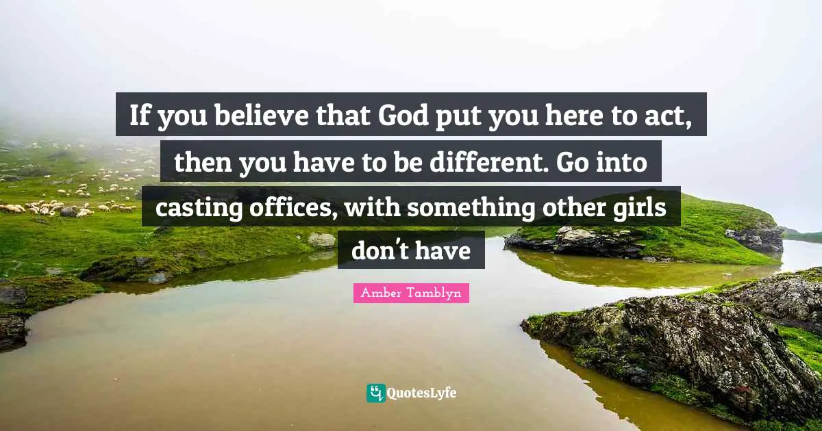 If you believe that God put you here to act, then you have to be different. Go into casting offices, with something other girls don't have