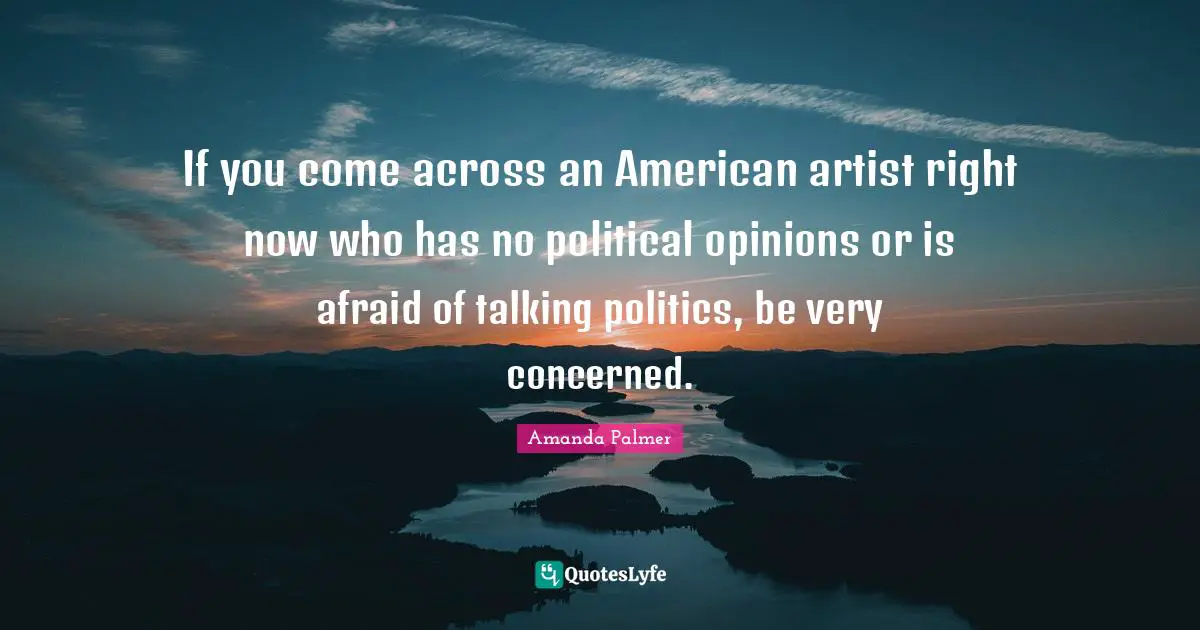 If you come across an American artist right now who has no political opinions or is afraid of talking politics, be very concerned.