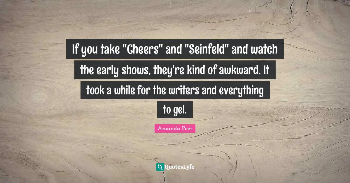 If you take "Cheers" and "Seinfeld" and watch the early shows, they're kind of awkward. It took a while for the writers and everything to gel.