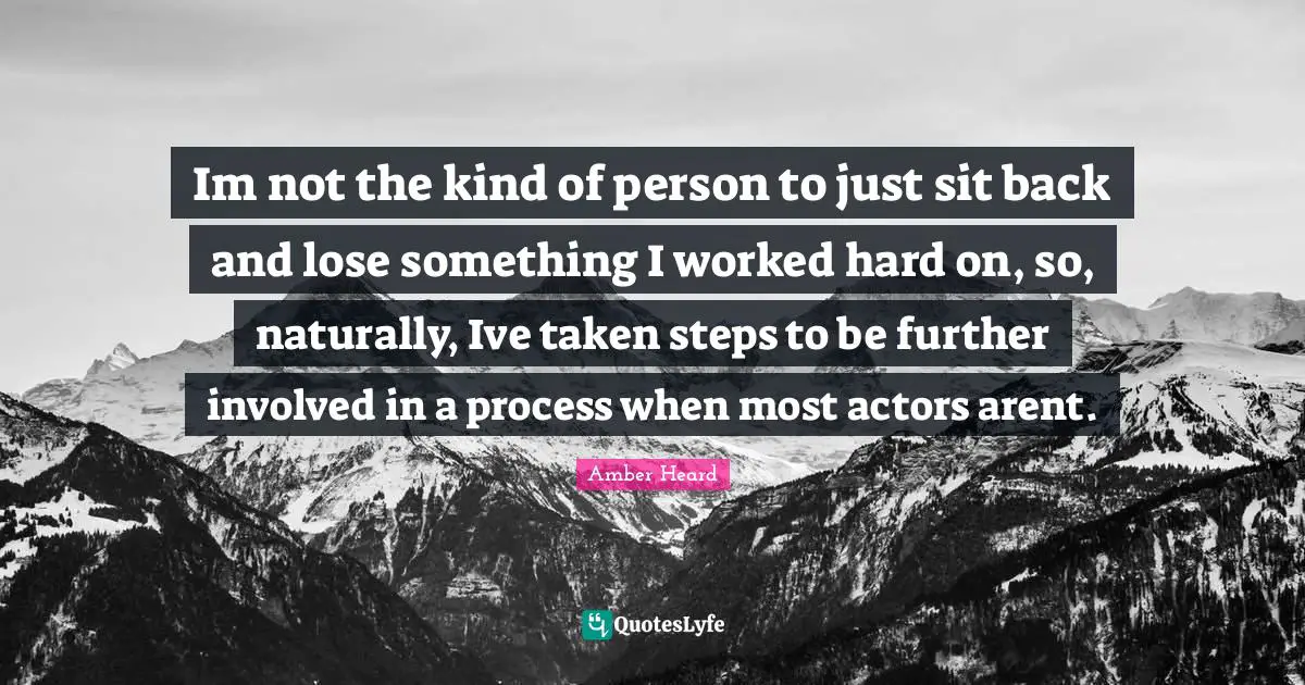 Im not the kind of person to just sit back and lose something I worked hard on, so, naturally, Ive taken steps to be further involved in a process when most actors arent.