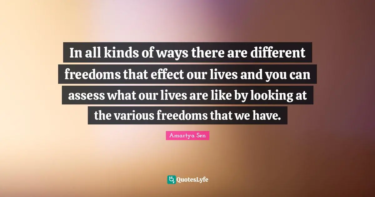 In all kinds of ways there are different freedoms that effect our lives and you can assess what our lives are like by looking at the various freedoms that we have.