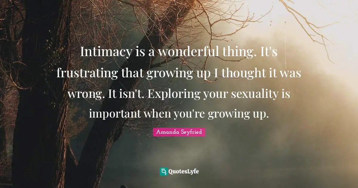 Intimacy is a wonderful thing. It's frustrating that growing up I thought it was wrong. It isn't. Exploring your sexuality is important when you're growing up.