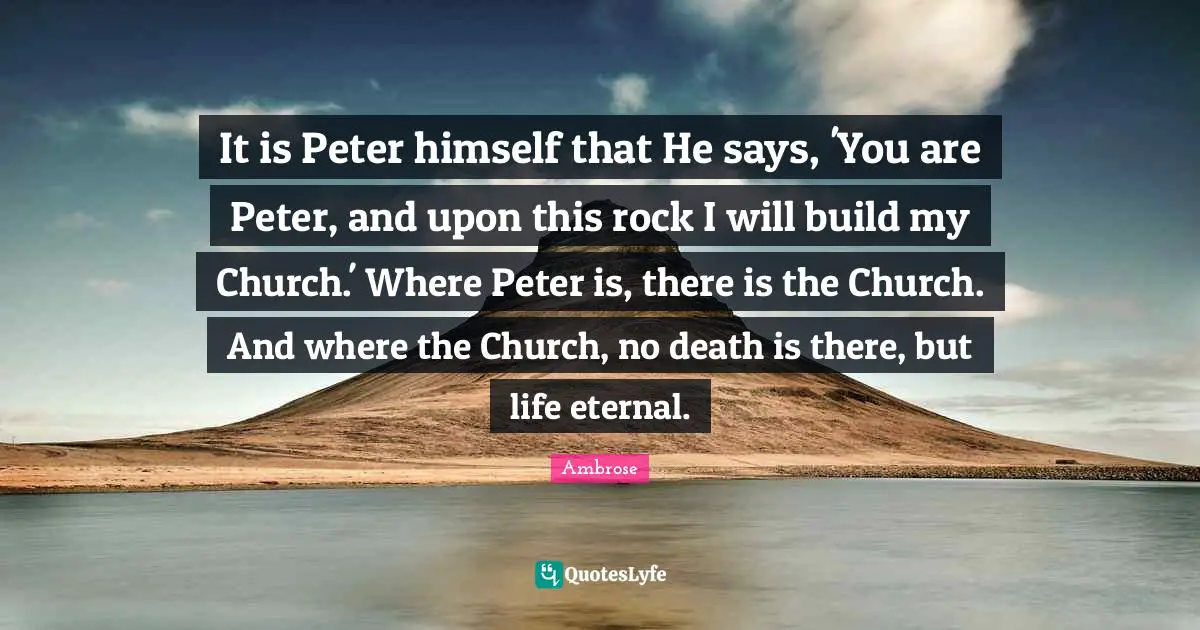 It is Peter himself that He says, 'You are Peter, and upon this rock I will build my Church.' Where Peter is, there is the Church. And where the Church, no death is there, but life eternal.
