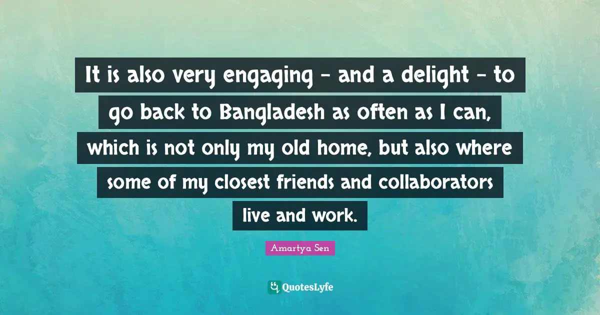 It is also very engaging - and a delight - to go back to Bangladesh as often as I can, which is not only my old home, but also where some of my closest friends and collaborators live and work.