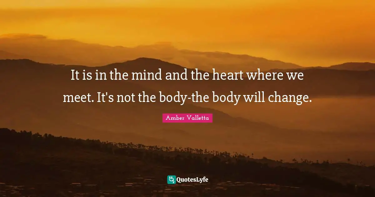 It is in the mind and the heart where we meet. It's not the body-the body will change.