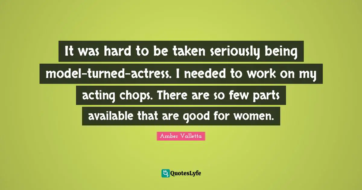 It was hard to be taken seriously being model-turned-actress. I needed to work on my acting chops. There are so few parts available that are good for women.