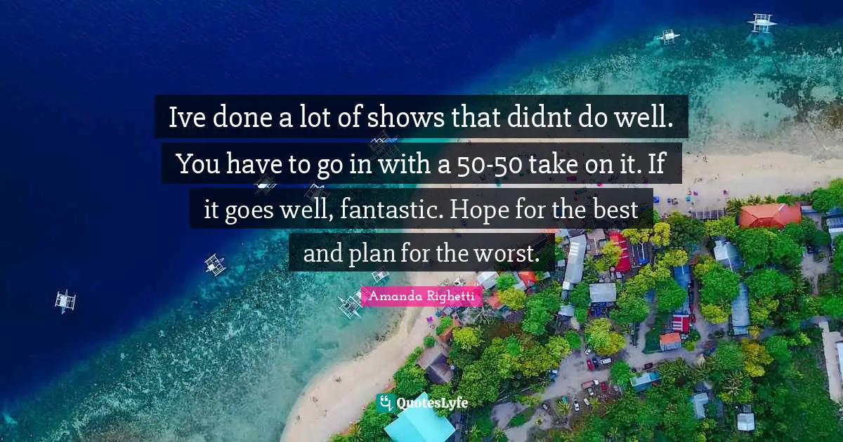 Ive done a lot of shows that didnt do well. You have to go in with a 50-50 take on it. If it goes well, fantastic. Hope for the best and plan for the worst.