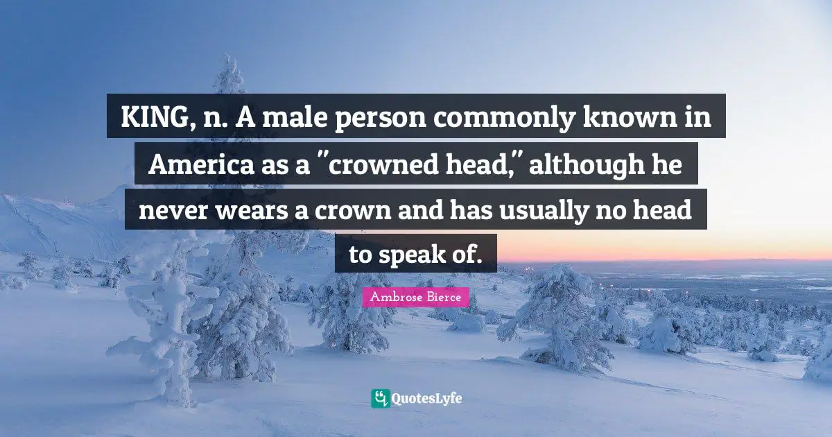KING, n. A male person commonly known in America as a "crowned head," although he never wears a crown and has usually no head to speak of.